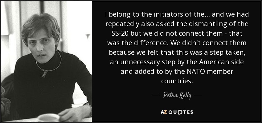 I belong to the initiators of the... and we had repeatedly also asked the dismantling of the SS-20 but we did not connect them - that was the difference. We didn't connect them because we felt that this was a step taken, an unnecessary step by the American side and added to by the NATO member countries. - Petra Kelly