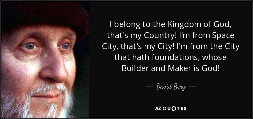 I belong to the Kingdom of God, that's my Country! I'm from Space City, that's my City! I'm from the City that hath foundations, whose Builder and Maker is God! - David Berg