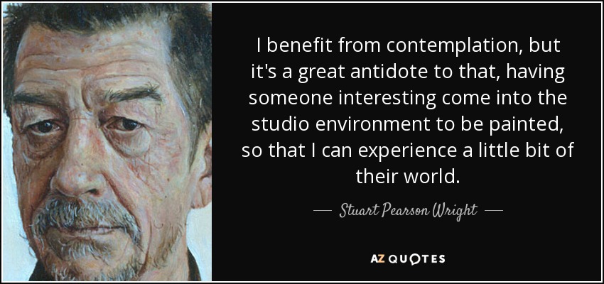 I benefit from contemplation, but it's a great antidote to that, having someone interesting come into the studio environment to be painted, so that I can experience a little bit of their world. - Stuart Pearson Wright