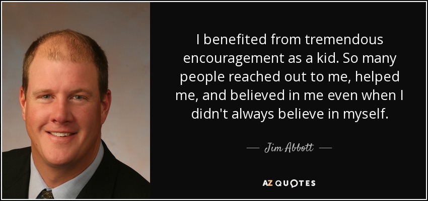 I benefited from tremendous encouragement as a kid. So many people reached out to me, helped me, and believed in me even when I didn't always believe in myself. - Jim Abbott