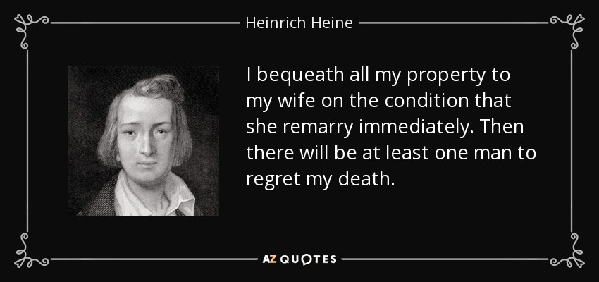 I bequeath all my property to my wife on the condition that she remarry immediately. Then there will be at least one man to regret my death. - Heinrich Heine