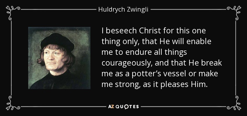 I beseech Christ for this one thing only, that He will enable me to endure all things courageously, and that He break me as a potter’s vessel or make me strong, as it pleases Him. - Huldrych Zwingli