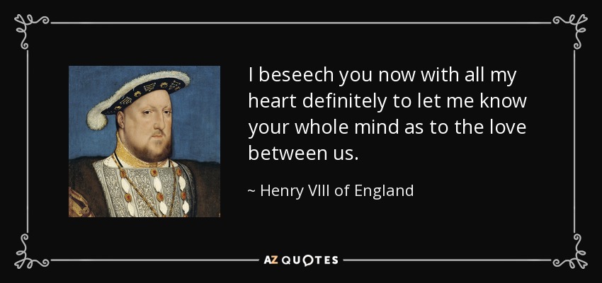 I beseech you now with all my heart definitely to let me know your whole mind as to the love between us. - Henry VIII of England