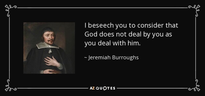 I beseech you to consider that God does not deal by you as you deal with him. - Jeremiah Burroughs