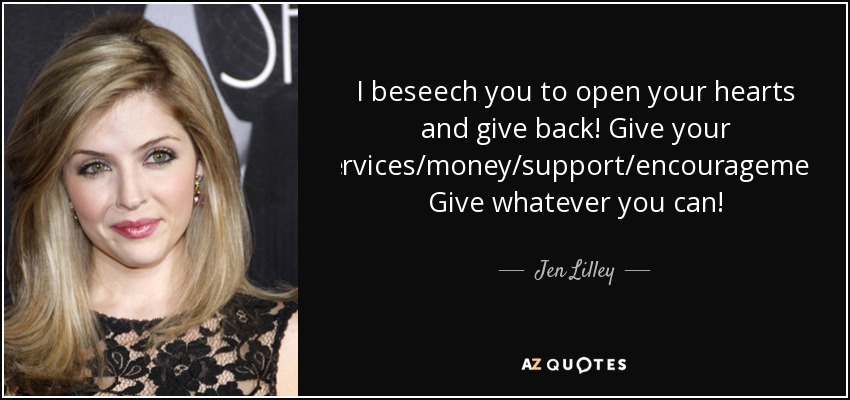 I beseech you to open your hearts and give back! Give your time/services/money/support/encouragement/love! Give whatever you can! - Jen Lilley