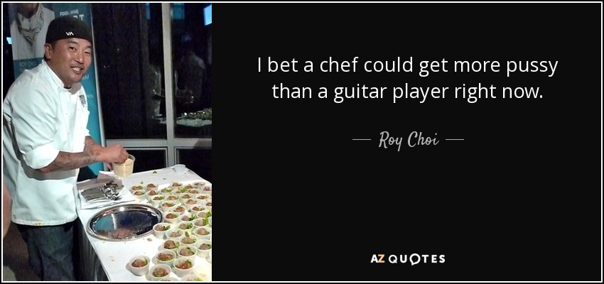 I bet a chef could get more pussy than a guitar player right now. - Roy Choi