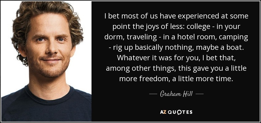 I bet most of us have experienced at some point the joys of less: college - in your dorm, traveling - in a hotel room, camping - rig up basically nothing, maybe a boat. Whatever it was for you, I bet that, among other things, this gave you a little more freedom, a little more time. - Graham Hill
