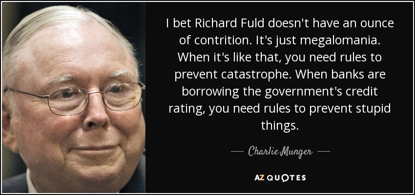 I bet Richard Fuld doesn't have an ounce of contrition. It's just megalomania. When it's like that, you need rules to prevent catastrophe. When banks are borrowing the government's credit rating, you need rules to prevent stupid things. - Charlie Munger