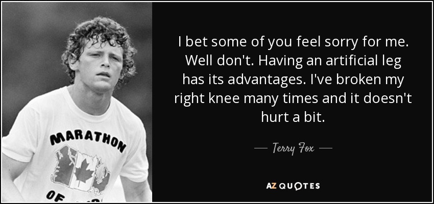I bet some of you feel sorry for me. Well don't. Having an artificial leg has its advantages. I've broken my right knee many times and it doesn't hurt a bit. - Terry Fox