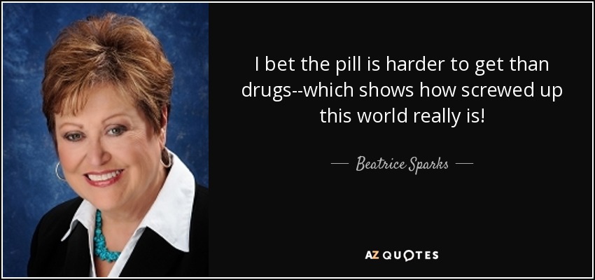 I bet the pill is harder to get than drugs--which shows how screwed up this world really is! - Beatrice Sparks