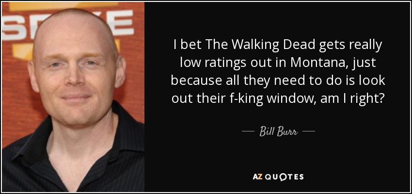 I bet The Walking Dead gets really low ratings out in Montana, just because all they need to do is look out their f-king window, am I right? - Bill Burr