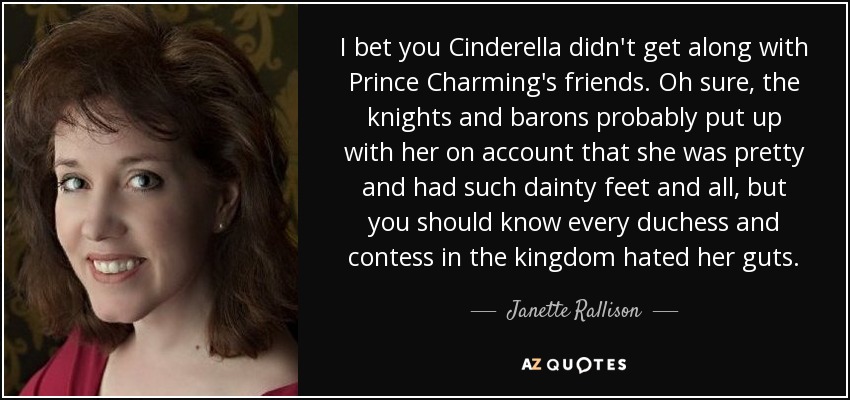 I bet you Cinderella didn't get along with Prince Charming's friends. Oh sure, the knights and barons probably put up with her on account that she was pretty and had such dainty feet and all, but you should know every duchess and contess in the kingdom hated her guts. - Janette Rallison