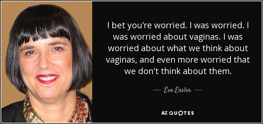 I bet you're worried. I was worried. I was worried about vaginas. I was worried about what we think about vaginas, and even more worried that we don't think about them. - Eve Ensler