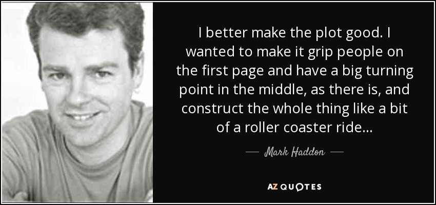 I better make the plot good. I wanted to make it grip people on the first page and have a big turning point in the middle, as there is, and construct the whole thing like a bit of a roller coaster ride... - Mark Haddon