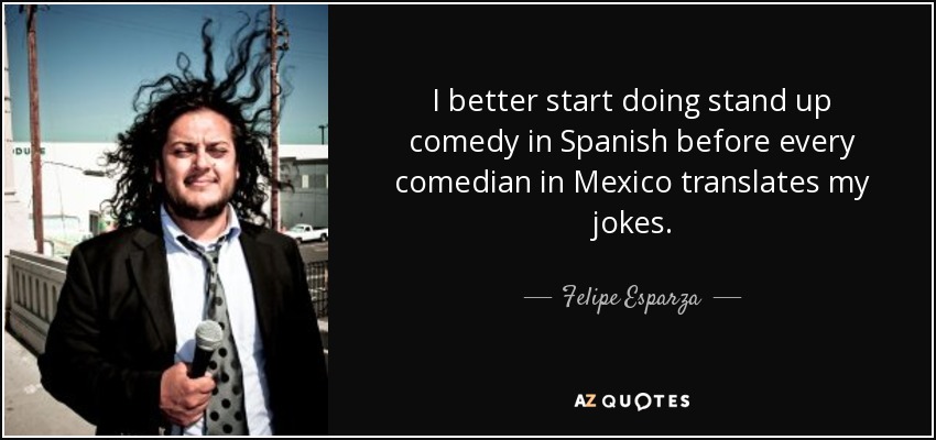 I better start doing stand up comedy in Spanish before every comedian in Mexico translates my jokes. - Felipe Esparza