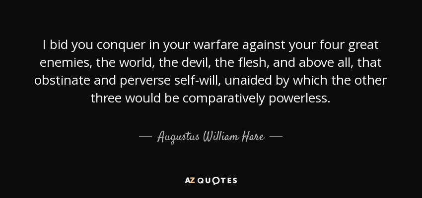 I bid you conquer in your warfare against your four great enemies, the world, the devil, the flesh, and above all, that obstinate and perverse self-will, unaided by which the other three would be comparatively powerless. - Augustus William Hare