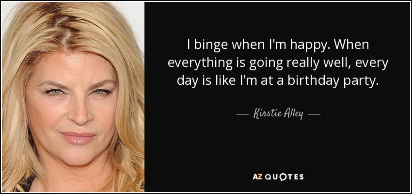 I binge when I'm happy. When everything is going really well, every day is like I'm at a birthday party. - Kirstie Alley