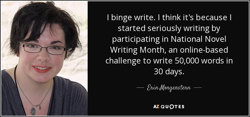 I binge write. I think it's because I started seriously writing by participating in National Novel Writing Month, an online-based challenge to write 50,000 words in 30 days. - Erin Morgenstern