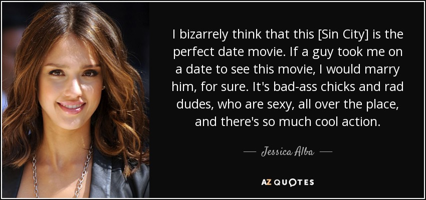I bizarrely think that this [Sin City] is the perfect date movie. If a guy took me on a date to see this movie, I would marry him, for sure. It's bad-ass chicks and rad dudes, who are sexy, all over the place, and there's so much cool action. - Jessica Alba
