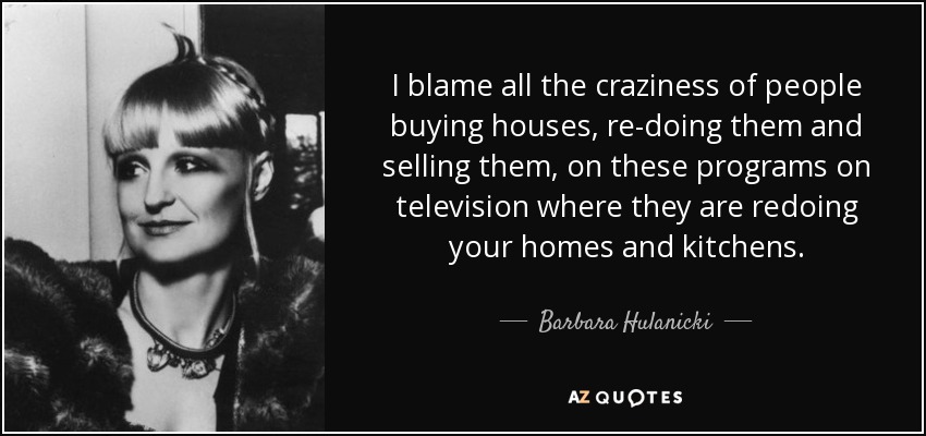 I blame all the craziness of people buying houses, re-doing them and selling them, on these programs on television where they are redoing your homes and kitchens. - Barbara Hulanicki