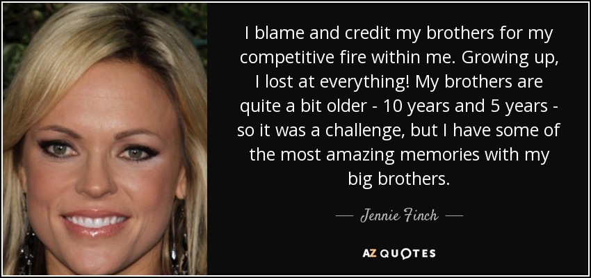 I blame and credit my brothers for my competitive fire within me. Growing up, I lost at everything! My brothers are quite a bit older - 10 years and 5 years - so it was a challenge, but I have some of the most amazing memories with my big brothers. - Jennie Finch