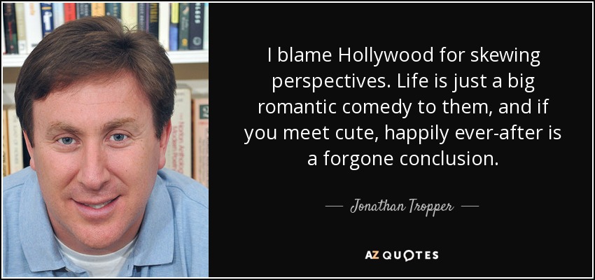 I blame Hollywood for skewing perspectives. Life is just a big romantic comedy to them, and if you meet cute, happily ever-after is a forgone conclusion. - Jonathan Tropper