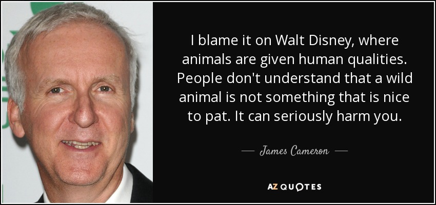 I blame it on Walt Disney, where animals are given human qualities. People don't understand that a wild animal is not something that is nice to pat. It can seriously harm you. - James Cameron