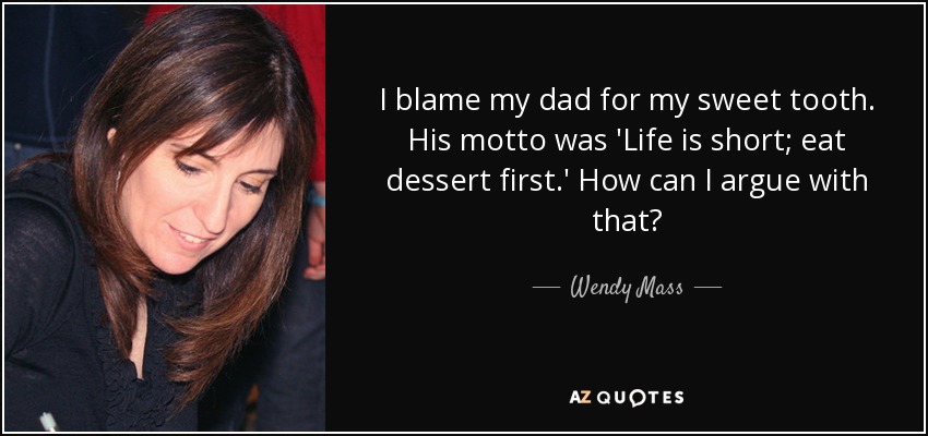 I blame my dad for my sweet tooth. His motto was 'Life is short; eat dessert first.' How can I argue with that? - Wendy Mass