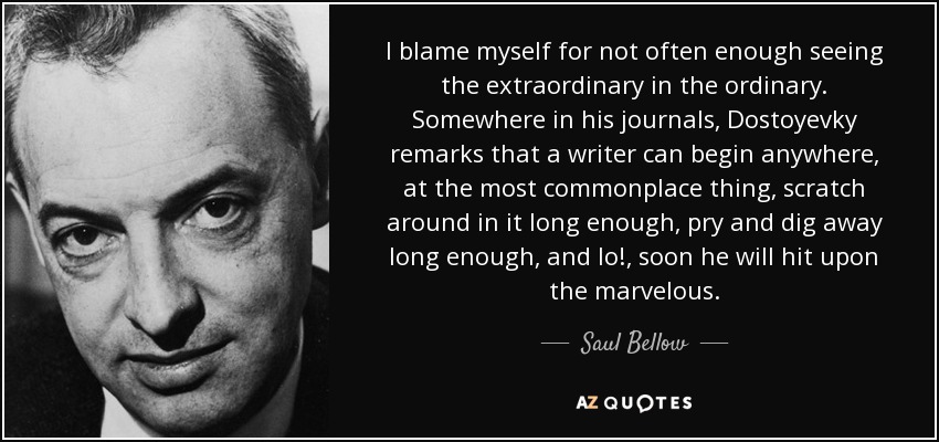 I blame myself for not often enough seeing the extraordinary in the ordinary. Somewhere in his journals, Dostoyevky remarks that a writer can begin anywhere, at the most commonplace thing, scratch around in it long enough, pry and dig away long enough, and lo!, soon he will hit upon the marvelous. - Saul Bellow