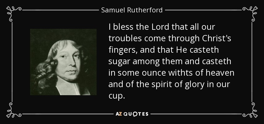 I bless the Lord that all our troubles come through Christ's fingers, and that He casteth sugar among them and casteth in some ounce withts of heaven and of the spirit of glory in our cup. - Samuel Rutherford
