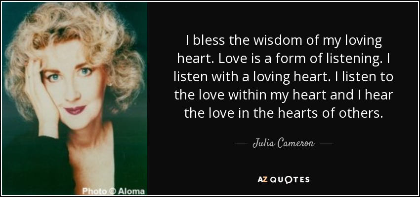 I bless the wisdom of my loving heart. Love is a form of listening. I listen with a loving heart. I listen to the love within my heart and I hear the love in the hearts of others. - Julia Cameron