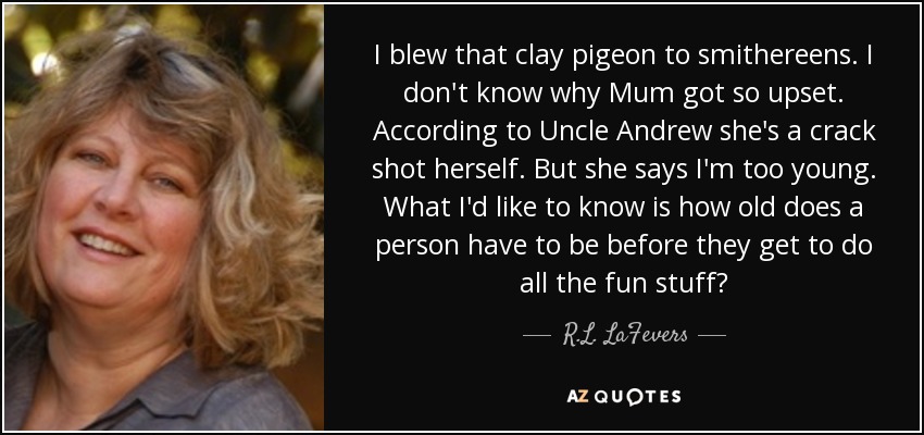 I blew that clay pigeon to smithereens. I don't know why Mum got so upset. According to Uncle Andrew she's a crack shot herself. But she says I'm too young. What I'd like to know is how old does a person have to be before they get to do all the fun stuff? - R.L. LaFevers