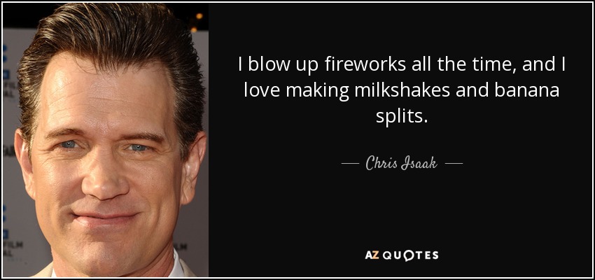 I blow up fireworks all the time, and I love making milkshakes and banana splits. - Chris Isaak
