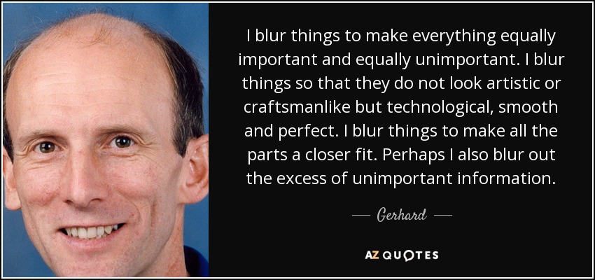 I blur things to make everything equally important and equally unimportant. I blur things so that they do not look artistic or craftsmanlike but technological, smooth and perfect. I blur things to make all the parts a closer fit. Perhaps I also blur out the excess of unimportant information. - Gerhard