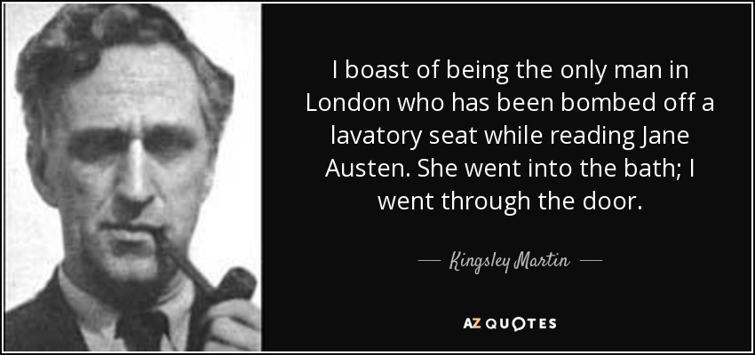I boast of being the only man in London who has been bombed off a lavatory seat while reading Jane Austen. She went into the bath; I went through the door. - Kingsley Martin