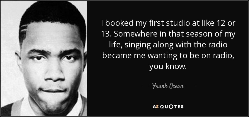 I booked my first studio at like 12 or 13. Somewhere in that season of my life, singing along with the radio became me wanting to be on radio, you know. - Frank Ocean