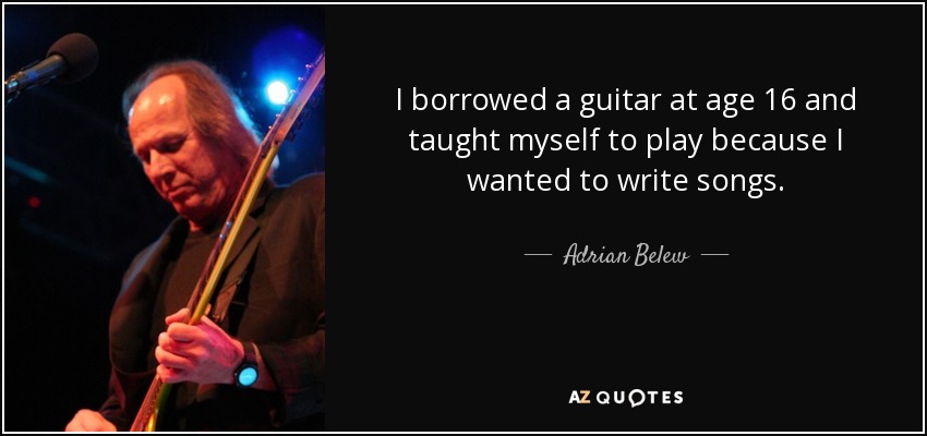 I borrowed a guitar at age 16 and taught myself to play because I wanted to write songs. - Adrian Belew