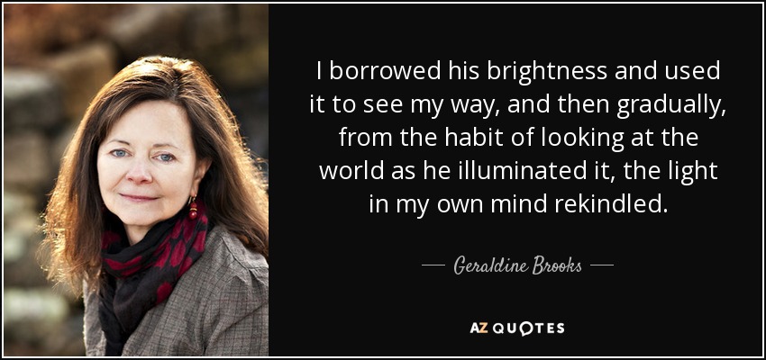 I borrowed his brightness and used it to see my way, and then gradually, from the habit of looking at the world as he illuminated it, the light in my own mind rekindled. - Geraldine Brooks