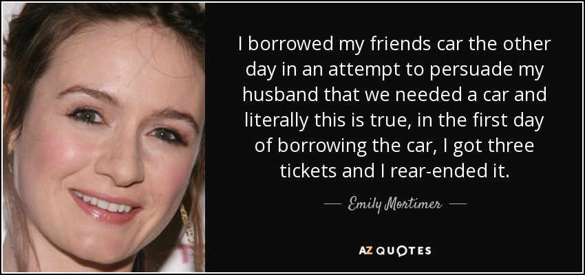 I borrowed my friends car the other day in an attempt to persuade my husband that we needed a car and literally this is true, in the first day of borrowing the car, I got three tickets and I rear-ended it. - Emily Mortimer
