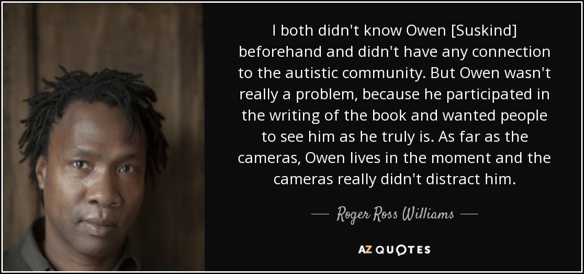 I both didn't know Owen [Suskind] beforehand and didn't have any connection to the autistic community. But Owen wasn't really a problem, because he participated in the writing of the book and wanted people to see him as he truly is. As far as the cameras, Owen lives in the moment and the cameras really didn't distract him. - Roger Ross Williams