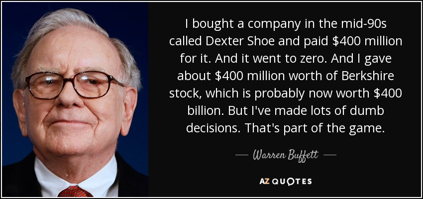 I bought a company in the mid-90s called Dexter Shoe and paid $400 million for it. And it went to zero. And I gave about $400 million worth of Berkshire stock, which is probably now worth $400 billion. But I've made lots of dumb decisions. That's part of the game. - Warren Buffett