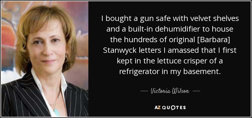 I bought a gun safe with velvet shelves and a built-in dehumidifier to house the hundreds of original [Barbara] Stanwyck letters I amassed that I first kept in the lettuce crisper of a refrigerator in my basement. - Victoria Wilson