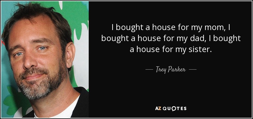 I bought a house for my mom, I bought a house for my dad, I bought a house for my sister. - Trey Parker