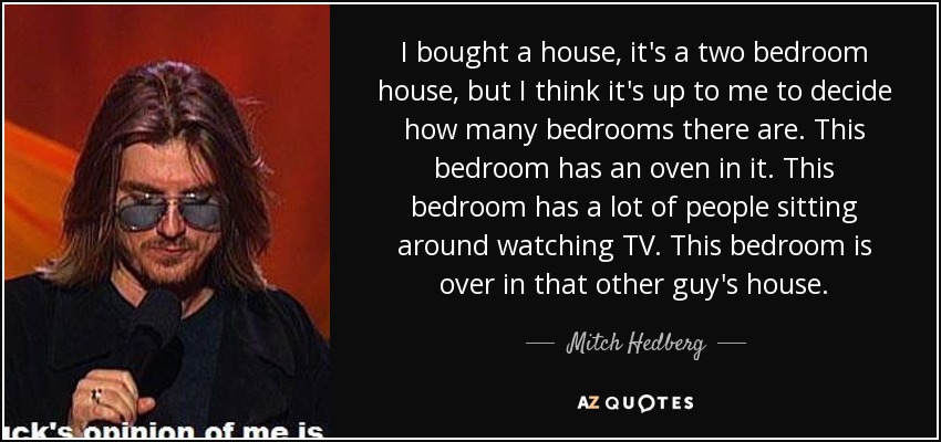 I bought a house, it's a two bedroom house, but I think it's up to me to decide how many bedrooms there are. This bedroom has an oven in it. This bedroom has a lot of people sitting around watching TV. This bedroom is over in that other guy's house. - Mitch Hedberg