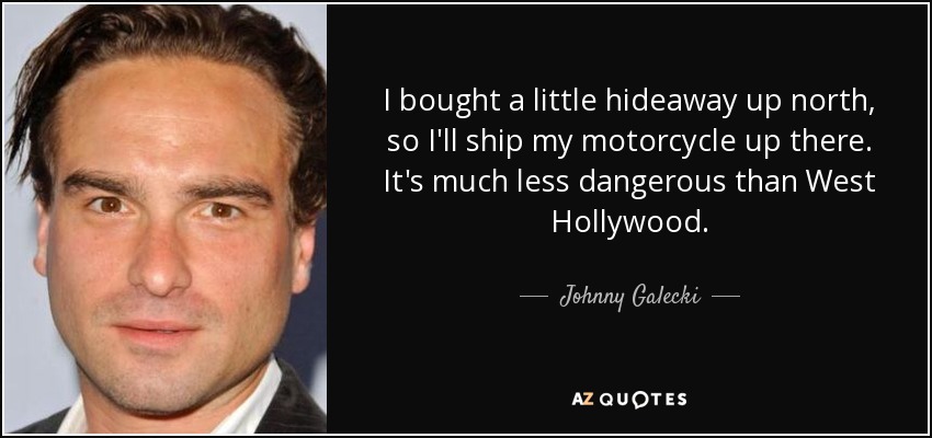 I bought a little hideaway up north, so I'll ship my motorcycle up there. It's much less dangerous than West Hollywood. - Johnny Galecki