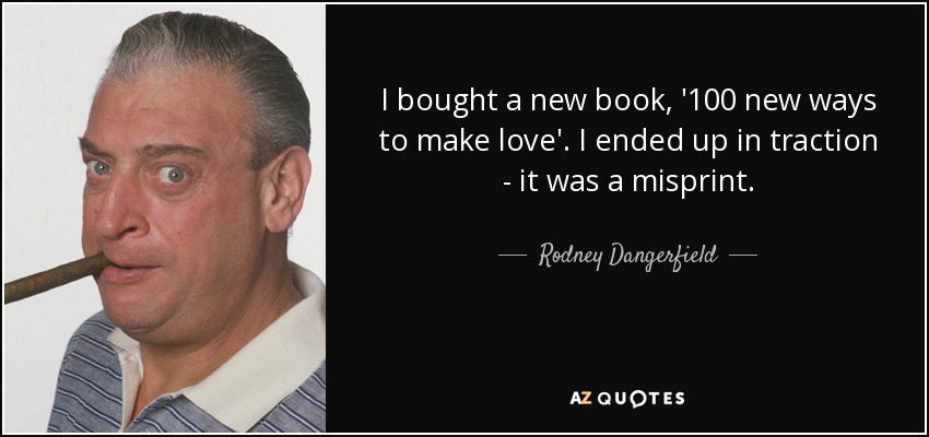 I bought a new book, '100 new ways to make love'. I ended up in traction - it was a misprint. - Rodney Dangerfield