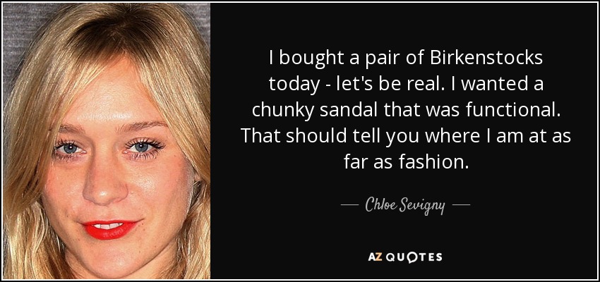 I bought a pair of Birkenstocks today - let's be real. I wanted a chunky sandal that was functional. That should tell you where I am at as far as fashion. - Chloe Sevigny