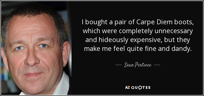 I bought a pair of Carpe Diem boots, which were completely unnecessary and hideously expensive, but they make me feel quite fine and dandy. - Sean Pertwee