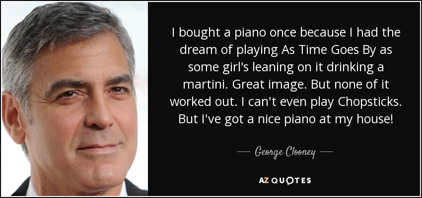 I bought a piano once because I had the dream of playing As Time Goes By as some girl's leaning on it drinking a martini. Great image. But none of it worked out. I can't even play Chopsticks. But I've got a nice piano at my house! - George Clooney