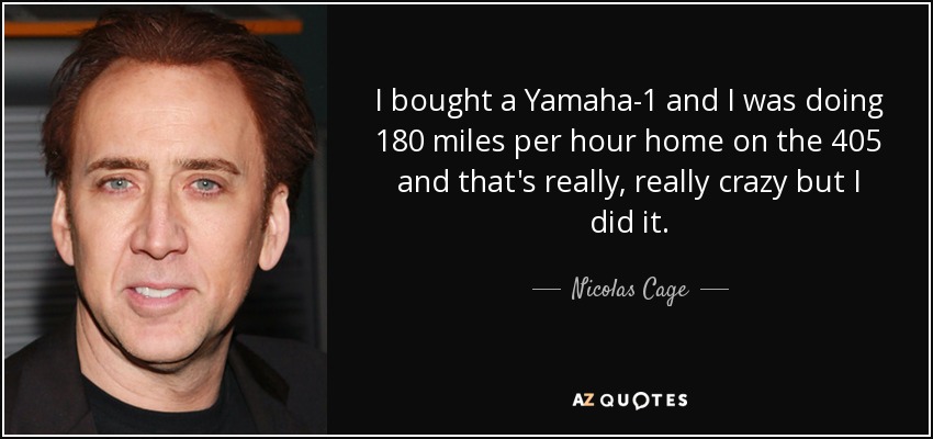 I bought a Yamaha-1 and I was doing 180 miles per hour home on the 405 and that's really, really crazy but I did it. - Nicolas Cage